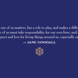 Each one of us matters, has a role to play, and makes a difference. Each one of us must take responsibility for our own lives, and above all, show respect and love for living things around us, especially each other. Jane Goodall